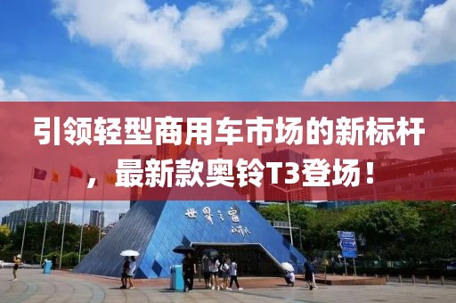 引领轻型商用车市场的新标杆，最新款奥铃T3登场！