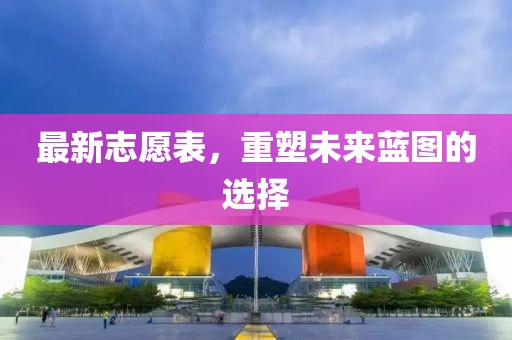 最新志愿表，重塑未来蓝图的选择