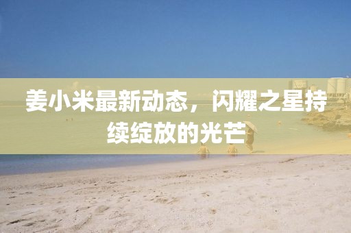 姜小米最新动态，闪耀之星持续绽放的光芒