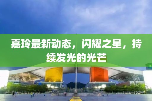 嘉玲最新动态，闪耀之星，持续发光的光芒