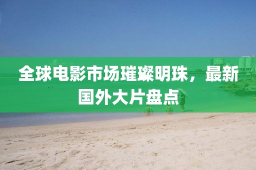 全球电影市场璀璨明珠，最新国外大片盘点