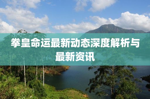 拳皇命运最新动态深度解析与最新资讯