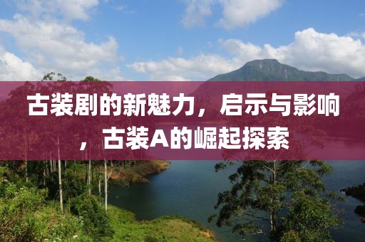 古装剧的新魅力，启示与影响，古装A的崛起探索