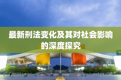 最新刑法变化及其对社会影响的深度探究