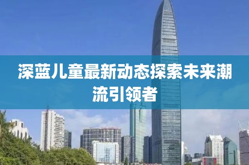深蓝儿童最新动态探索未来潮流引领者