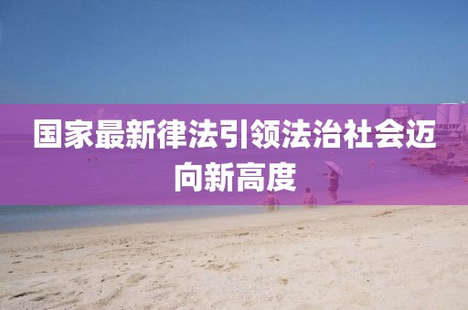 国家最新律法引领法治社会迈向新高度