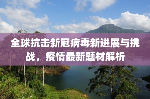 全球抗击新冠病毒新进展与挑战，疫情最新题材解析