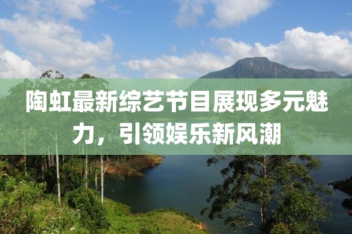 陶虹最新综艺节目展现多元魅力，引领娱乐新风潮