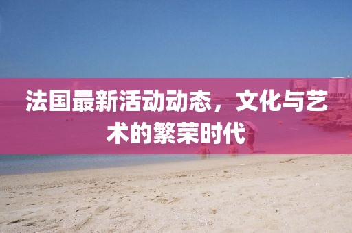 法国最新活动动态，文化与艺术的繁荣时代