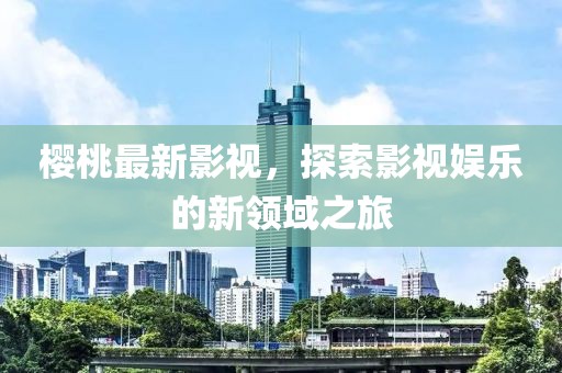 樱桃最新影视，探索影视娱乐的新领域之旅