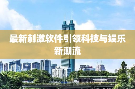 最新刺激软件引领科技与娱乐新潮流
