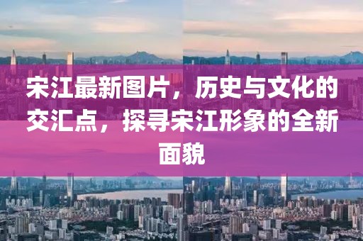 宋江最新图片，历史与文化的交汇点，探寻宋江形象的全新面貌