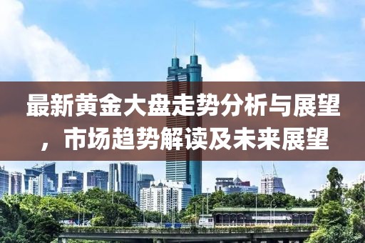 最新黄金大盘走势分析与展望，市场趋势解读及未来展望