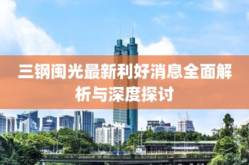 三钢闽光最新利好消息全面解析与深度探讨