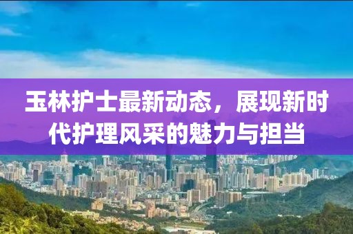 玉林护士最新动态，展现新时代护理风采的魅力与担当