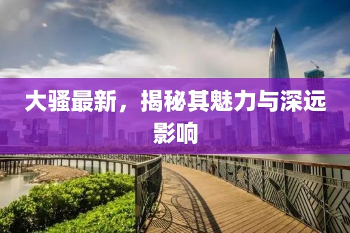 大骚最新，揭秘其魅力与深远影响