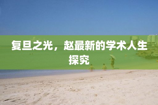 复旦之光，赵最新的学术人生探究