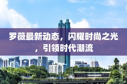 罗薇最新动态，闪耀时尚之光，引领时代潮流