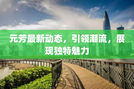 元芳最新动态，引领潮流，展现独特魅力