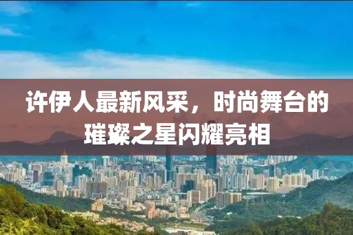 许伊人最新风采，时尚舞台的璀璨之星闪耀亮相