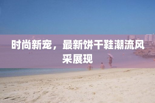 时尚新宠，最新饼干鞋潮流风采展现