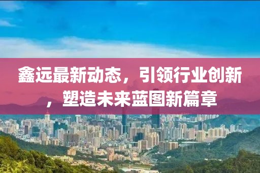 鑫远最新动态，引领行业创新，塑造未来蓝图新篇章