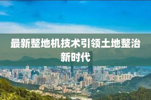 最新整地机技术引领土地整治新时代