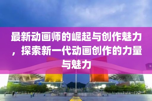 最新动画师的崛起与创作魅力，探索新一代动画创作的力量与魅力