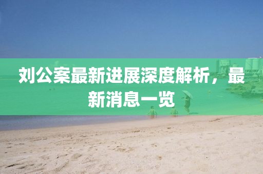 刘公案最新进展深度解析，最新消息一览