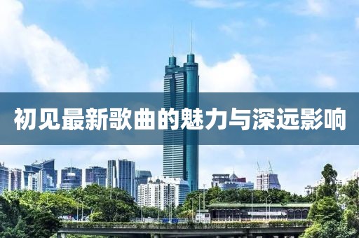 初见最新歌曲的魅力与深远影响