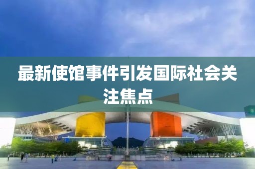 最新使馆事件引发国际社会关注焦点