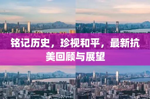 铭记历史，珍视和平，最新抗美回顾与展望