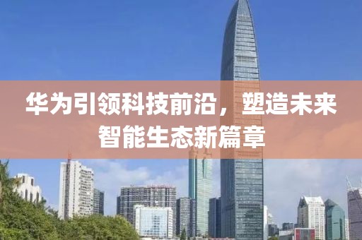 华为引领科技前沿，塑造未来智能生态新篇章