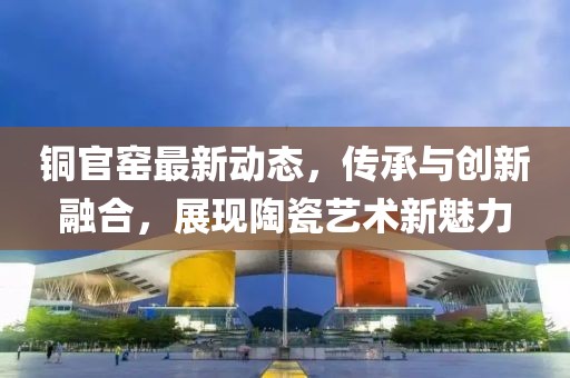 铜官窑最新动态，传承与创新融合，展现陶瓷艺术新魅力