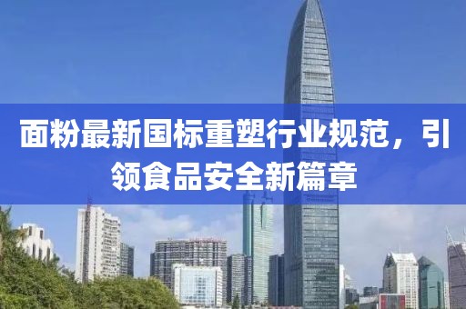 面粉最新国标重塑行业规范，引领食品安全新篇章