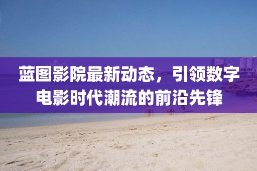 蓝图影院最新动态，引领数字电影时代潮流的前沿先锋