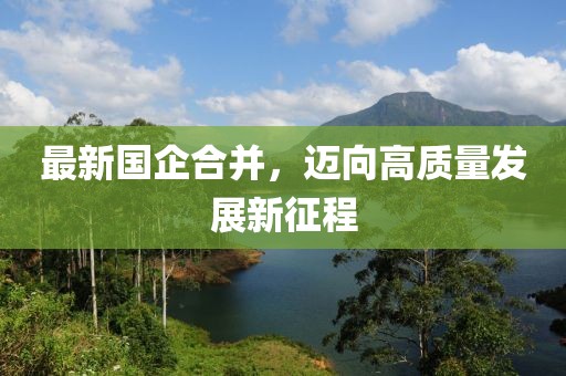 最新国企合并，迈向高质量发展新征程