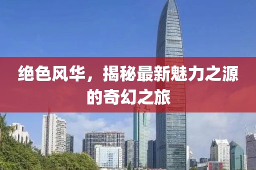 绝色风华，揭秘最新魅力之源的奇幻之旅