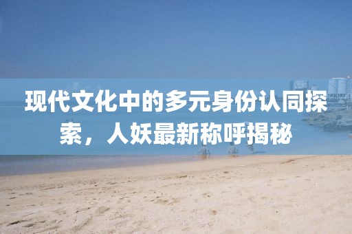 现代文化中的多元身份认同探索，人妖最新称呼揭秘