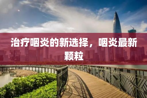 治疗咽炎的新选择，咽炎最新颗粒