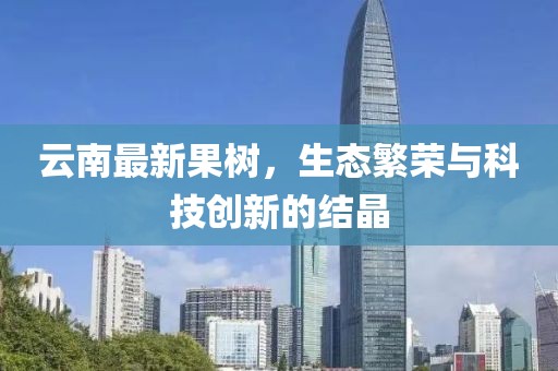 云南最新果树，生态繁荣与科技创新的结晶