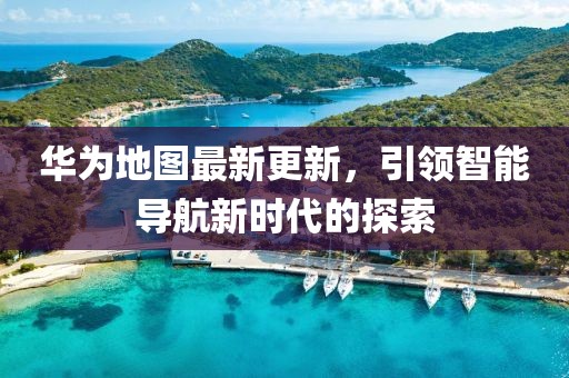 华为地图最新更新，引领智能导航新时代的探索