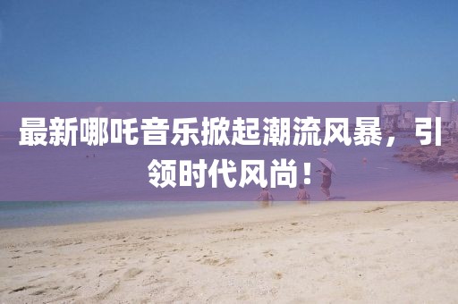 最新哪吒音乐掀起潮流风暴，引领时代风尚！