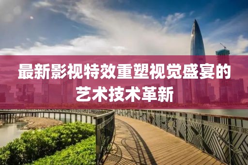 最新影视特效重塑视觉盛宴的艺术技术革新