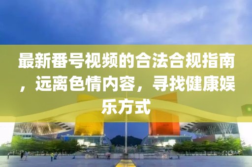 最新番号视频的合法合规指南，远离色情内容，寻找健康娱乐方式
