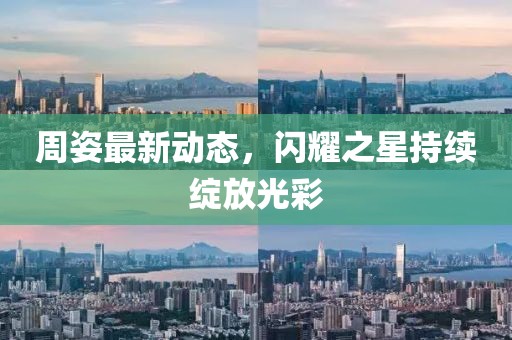 周姿最新动态，闪耀之星持续绽放光彩