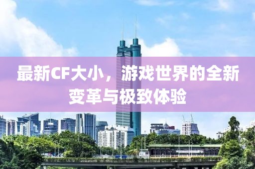 最新CF大小，游戏世界的全新变革与极致体验