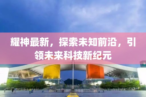 耀神最新，探索未知前沿，引领未来科技新纪元