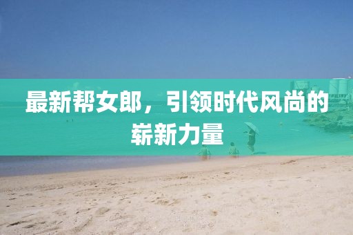 最新帮女郎，引领时代风尚的崭新力量
