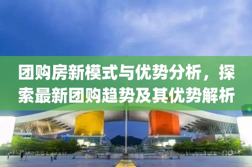 团购房新模式与优势分析，探索最新团购趋势及其优势解析